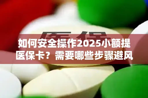 如何安全操作2025小额提医保卡？需要哪些步骤避风险？
